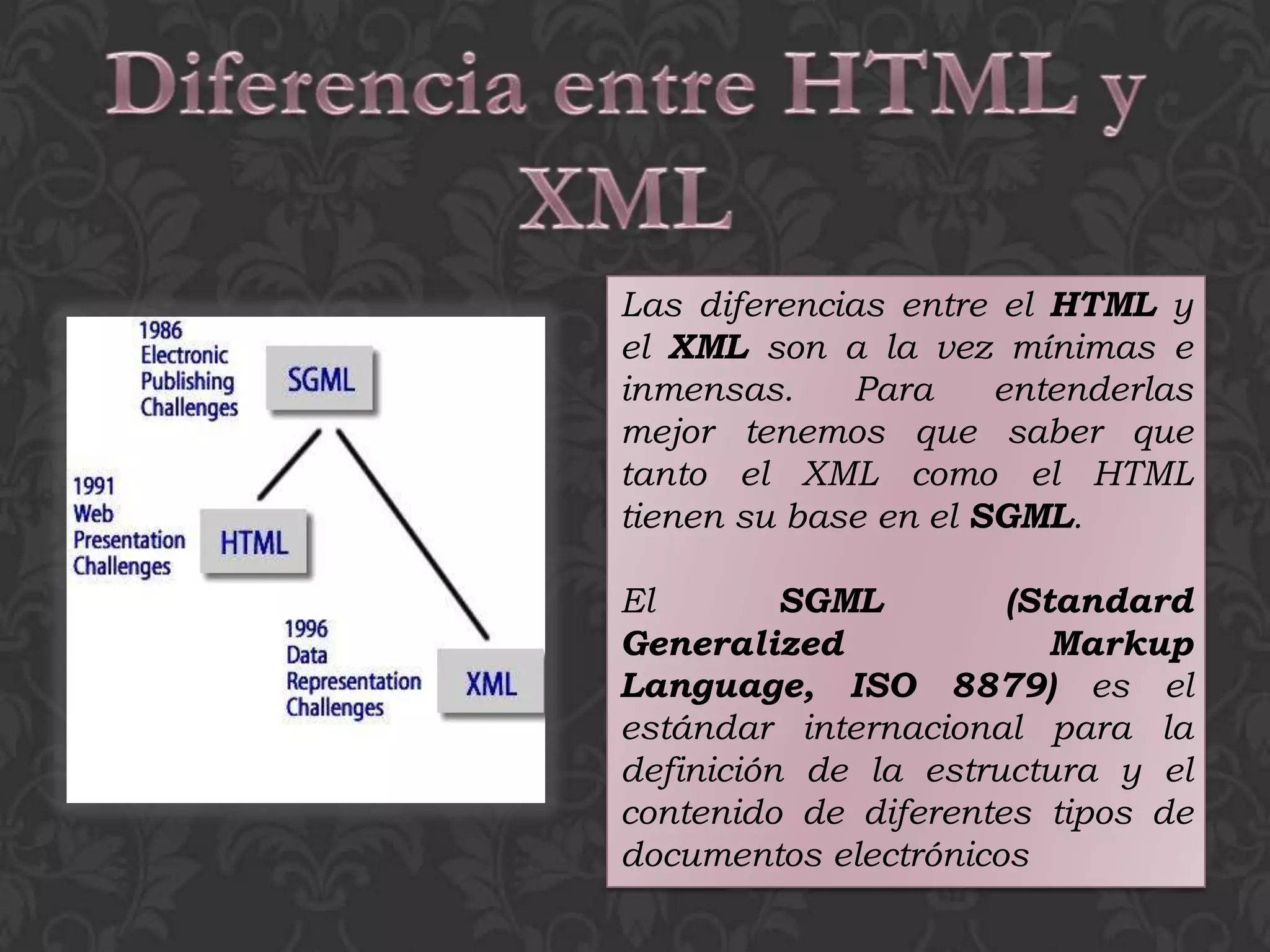 Las diferencias entre el HTML y
el XML son a la vez mínimas e
inmensas.     Para    entenderlas
mejor tenemos que saber que
tanto el XML como el HTML
tienen su base en el SGML.

El        SGML        (Standard
Generalized              Markup
Language, ISO 8879) es el
estándar internacional para la
definición de la estructura y el
contenido de diferentes tipos de
documentos electrónicos
 