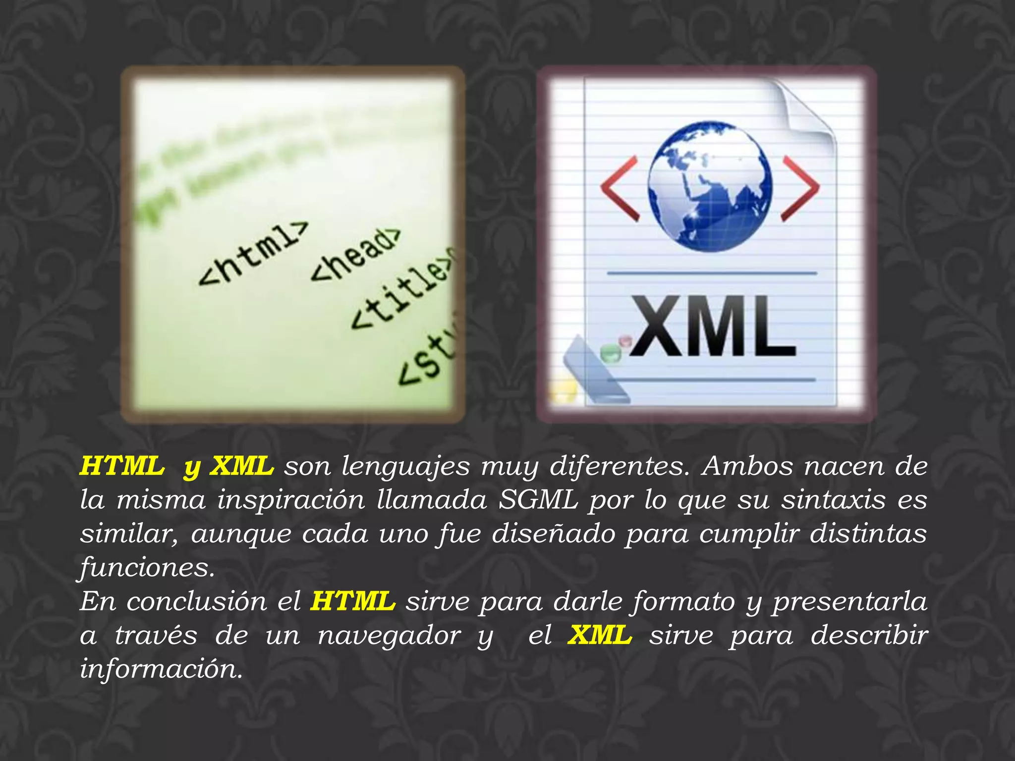 HTML y XML son lenguajes muy diferentes. Ambos nacen de
la misma inspiración llamada SGML por lo que su sintaxis es
similar, aunque cada uno fue diseñado para cumplir distintas
funciones.
En conclusión el HTML sirve para darle formato y presentarla
a través de un navegador y el XML sirve para describir
información.
 