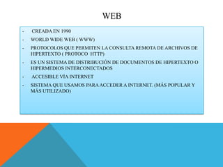 WEB
-

CREADA EN 1990

-

WORLD WIDE WEB ( WWW)

-

PROTOCOLOS QUE PERMITEN LA CONSULTA REMOTA DE ARCHIVOS DE
HIPERTEXTO ( PROTOCO HTTP)

-

ES UN SISTEMA DE DISTRIBUCIÓN DE DOCUMENTOS DE HIPERTEXTO O
HIPERMEDIOS INTERCONECTADOS

-

ACCESIBLE VÍA INTERNET

-

SISTEMA QUE USAMOS PARA ACCEDER A INTERNET. (MÁS POPULAR Y
MÁS UTILIZADO)

 
