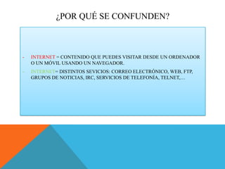 ¿POR QUÉ SE CONFUNDEN?

-

INTERNET = CONTENIDO QUE PUEDES VISITAR DESDE UN ORDENADOR
O UN MÓVIL USANDO UN NAVEGADOR.

-

INTERNET= DISTINTOS SEVICIOS: CORREO ELECTRÓNICO, WEB, FTP,
GRUPOS DE NOTICIAS, IRC, SERVICIOS DE TELEFONÍA, TELNET,…

 