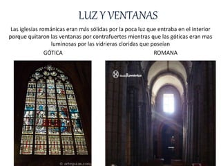 LUZ Y VENTANAS
Las iglesias románicas eran más sólidas por la poca luz que entraba en el interior
porque quitaron las ventanas por contrafuertes mientras que las góticas eran mas
luminosas por las vidrieras cloridas que poseían
GÓTICA ROMANA