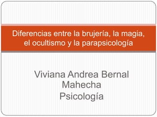 Diferencias entre la brujería, la magia,
   el ocultismo y la parapsicología



      Viviana Andrea Bernal
            Mahecha
            Psicología
 