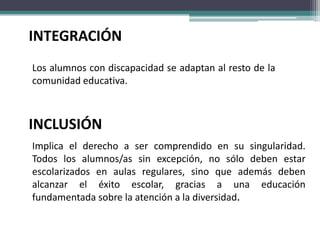 INTEGRACIÓN
Los alumnos con discapacidad se adaptan al resto de la
comunidad educativa.



INCLUSIÓN
Implica el derecho a ser comprendido en su singularidad.
Todos los alumnos/as sin excepción, no sólo deben estar
escolarizados en aulas regulares, sino que además deben
alcanzar el éxito escolar, gracias a una educación
fundamentada sobre la atención a la diversidad.
 