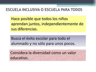 ESCUELA INCLUSIVA O ESCUELA PARA TODOS

  Hace posible que todos los niños
  aprendan juntos, independientemente de
  sus diferencias.

  Busca el éxito escolar para todo el
  alumnado y no sólo para unos pocos.

  Considera la diversidad como un valor
  educativo.
 