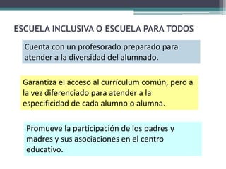 ESCUELA INCLUSIVA O ESCUELA PARA TODOS

  Cuenta con un profesorado preparado para
  atender a la diversidad del alumnado.

 Garantiza el acceso al currículum común, pero a
 la vez diferenciado para atender a la
 especificidad de cada alumno o alumna.

  Promueve la participación de los padres y
  madres y sus asociaciones en el centro
  educativo.
 