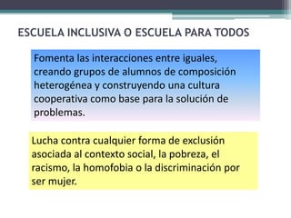 ESCUELA INCLUSIVA O ESCUELA PARA TODOS

  Fomenta las interacciones entre iguales,
  creando grupos de alumnos de composición
  heterogénea y construyendo una cultura
  cooperativa como base para la solución de
  problemas.

  Lucha contra cualquier forma de exclusión
  asociada al contexto social, la pobreza, el
  racismo, la homofobia o la discriminación por
  ser mujer.
 