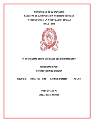UNIVERSIDAD DE EL SALVADOR
FACULTAD DE JURISPUDENCIA Y CIENCIAS SOCIALES
INTRODUCCION A LA INVESTIGACION SOCIAL I
CICLO I-2015
“4 DIFERENCIAS SOBRE LAS FASES DEL CONOCIMIENTO.”
PRESENTADO POR:
CHRITOPHER NOÉ URRUTIA
GRUPO: C HORA: 7:25 – 8:15 CARNET: UU15001 AULA: 4
PRESENTADO A:
LICDA. DIANA MERIDO
 