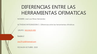 DIFERENCIAS ENTRE LAS
HERRAMIENTAS OFIMATICAS
NOMBRE: José Luis Pérez Hernández
ACTIVIDAD INTEGRADORA 5 : Diferencias entre las herramientas ofimáticas
GRUPO : M1C4G25-093
Equipo 2
Joss79-lyl@Hotmail.com
FECHA:09-OCTUBRE- 2020
 