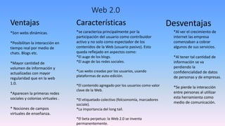 Web 2.0
Ventajas
*Son webs dinámicas.
*Posibilitan la interacción en
tiempo real por medio de
chats. Blogs etc.
*Mayor cantidad de
volumen de información y
actualizadas con mayor
regularidad que en la web
1.0.
*Aparecen la primeras redes
sociales y colonias virtuales .
* Nociones de campos
virtuales de enseñanza.
Características
*se caracteriza principalmente por la
participación del usuario como contribuidor
activo y no solo como espectador de los
contenidos de la Web (usuario pasivo). Esto
queda reflejado en aspectos como:
*El auge de los blogs.
*El auge de las redes sociales.
*Las webs creadas por los usuarios, usando
plataformas de auto-edición.
*El contenido agregado por los usuarios como valor
clave de la Web.
*El etiquetado colectivo (folcsonomía, marcadores
sociale).
*La importancia del long tail.
*El beta perpetuo: la Web 2.0 se inventa
permanentemente.
Desventajas
*Al ver el crecimiento de
internet las empresa
comenzaban a cobrar
algunos de sus servicios.
*Al tener tal cantidad de
información se va
perdiendo la
confidencialidad de datos
de personas y de empresas.
*Se pierde la interacción
entre personas al utilizar
esta herramienta como
medio de comunicación.
 