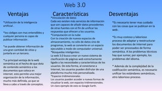 Web 3.0
Ventajas
*Utilización de la inteligencia
artificial .
*los códigos son mas entendibles y
cualquier persona es capas de
publicar información .
*se puede obtener información de
una gran cantidad de sitios y
juntarla en un tercero.
*La principal ventaja de la web
semántica es el hecho de que dota
de contenido semántico a los
documentos que coloca en
internet. esto permite una mejor
organización de la información,
mucho más definida, ya que se
lleva a cabo a través de conceptos.
Características Desventajas
*Es necesario tener mas cuidado
con las cosas que se publican en la
web .
*Es muy costoso y laborioso
proceso de adaptar y reestructurar
los documentos de Internet para
poder ser procesados de forma
semántica. A los problemas técnicos
hay que sumar, por ejemplo, los
problemas del idioma.
* Además de la complejidad de la
codificación semántica, es necesario
unificar los estándares semánticos,
otro laborioso proceso.
*Vinculación de datos
Cada vez existen más servicios de información
que son capaces de añadir datos procedentes
de otras fuentes con el fin de unificar las
respuestas que ofrecen a los usuarios.
*Computación en la nube
Con la creación de nuevos espacios de
almacenamiento, no sólo de datos sino de
programas, la web se convierte en un espacio
ejecutable a modo de computador universal.
*Búsquedas inteligentes:
La web 3.0 busca crear un nuevo sistema de
clasificación de páginas web estrechamente
ligado a las necesidades y características de los
usuarios. De esta forma, al conectarse a
Internet, los usuarios pueden disfrutar de una
plataforma mucho más personalizada.
*Espacios tridimensionales
Los usuarios pueden acceder a nuevas formas de
visualizar la web, con espacios tridimensionales.
Un claro ejemplo de esto es Google Earth.
 