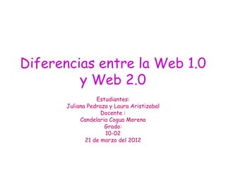 Diferencias entre la Web 1.0
         y Web 2.0
                 Estudiantes:
      Juliana Pedraza y Laura Aristizabal
                   Docente :
           Candelaria Cogua Moreno
                    Grado:
                    10-02
             21 de marzo del 2012
 