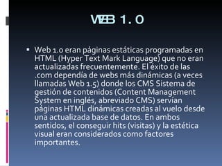 WEB 1.0 <ul><li>Web 1.0 eran páginas estáticas programadas en HTML (Hyper Text Mark Language) que no eran actualizadas fre...