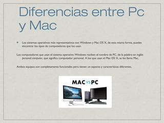 Diferencias entre Pc
y Mac
Los sistemas operativos más representativos son Windows y Mac OS X, de esta misma forma, puedes
encontrar los tipos de computadores que los usan.
Los computadores que usan el sistema operativo Windows reciben el nombre de PC, de la palabra en inglés
personal computer, que significa computador personal. A los que usan el Mac OS X, se les llama Mac.
Ambos equipos son completamente funcionales pero tienen un aspecto y caracterísicas diferentes.
 