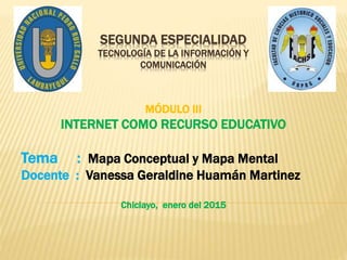 SEGUNDA ESPECIALIDAD
TECNOLOGÍA DE LA INFORMACIÓN Y
COMUNICACIÓN
MÓDULO III
INTERNET COMO RECURSO EDUCATIVO
Tema : Mapa Co...