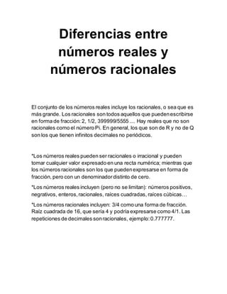 Diferencias entre
números reales y
números racionales
El conjunto de los números reales incluye los racionales, o sea que es
más grande. Los racionales son todos aquellos que puedenescribirse
en forma de fracción: 2, 1/2, 399999/5555 .... Hay reales que no son
racionales como el número Pi. En general, los que son de R y no de Q
son los que tienen infinitos decimales no periódicos.
*Los números reales pueden ser racionales o irracional y pueden
tomar cualquier valor expresado en una recta numérica; mientras que
los números racionales son los que puedenexpresarse en forma de
fracción, pero con un denominadordistinto de cero.
*Los números reales incluyen (pero no se limitan): números positivos,
negrativos, enteros,racionales, raíces cuadradas, raíces cúbicas…
*Los números racionales incluyen: 3/4 como una forma de fracción.
Raíz cuadrada de 16, que sería 4 y podría expresarse como 4/1. Las
repeticiones de decimales sonracionales, ejemplo:0.777777.
 