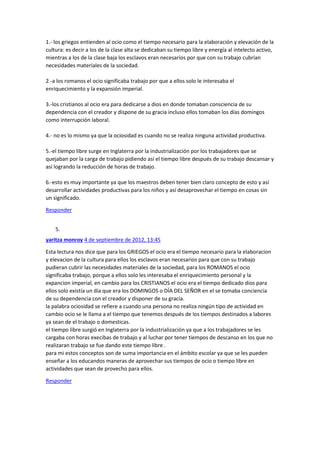 1.- los griegos entienden al ocio como el tiempo necesario para la elaboración y elevación de la
cultura: es decir a los de la clase alta se dedicaban su tiempo libre y energía al intelecto activo,
mientras a los de la clase baja los esclavos eran necesarios por que con su trabajo cubrían
necesidades materiales de la sociedad.
2.-a los romanos el ocio significaba trabajo por que a ellos solo le interesaba el
enriquecimiento y la expansión imperial.
3.-los cristianos al ocio era para dedicarse a dios en donde tomaban consciencia de su
dependencia con el creador y dispone de su gracia incluso ellos tomaban los días domingos
como interrupción laboral.
4.- no es lo mismo ya que la ociosidad es cuando no se realiza ninguna actividad productiva.
5.-el tiempo libre surge en Inglaterra por la industrialización por los trabajadores que se
quejaban por la carga de trabajo pidiendo así el tiempo libre después de su trabajo descansar y
así logrando la reducción de horas de trabajo.
6.-esto es muy importante ya que los maestros deben tener bien claro concepto de esto y así
desarrollar actividades productivas para los niños y así desaprovechar el tiempo en cosas sin
un significado.
Responder
5.
yaritza monroy 4 de septiembre de 2012, 13:45
Esta lectura nos dice que para los GRIEGOS el ocio era el tiempo necesario para la elaboracion
y elevacion de la cultura para ellos los esclavos eran necesarios para que con su trabajo
pudieran cubrir las necesidades materiales de la sociedad, para los ROMANOS el ocio
significaba trabajo, porque a ellos solo les interesaba el enriquecimiento personal y la
expancion imperial, en cambio para los CRISTIANOS el ocio era el tiempo dedicado dios para
ellos solo existía un día que era los DOMINGOS o DÍA DEL SEÑOR en el se tomaba conciencia
de su dependencia con el creador y disponer de su gracia.
la palabra ociosidad se refiere a cuando una persona no realiza ningún tipo de actividad en
cambio ocio se le llama a el tiempo que tenemos después de los tiempos destinados a labores
ya sean de el trabajo o domesticas.
el tiempo libre surgió en Inglaterra por la industrialización ya que a los trabajadores se les
cargaba con horas execibas de trabajo y al luchar por tener tiempos de descanso en los que no
realizaran trabajo se fue dando este tiempo libre .
para mi estos conceptos son de suma importancia en el ámbito escolar ya que se les pueden
enseñar a los educandos maneras de aprovechar sus tiempos de ocio o tiempo libre en
actividades que sean de provecho para ellos.
Responder

 