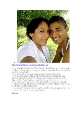 6.
victor manuel ramirez lara 4 de septiembre de 2012, 14:48
1.- para los griegos el ocio permite el desarrollo de la potencialidad del ser humano, los griegos
consideraban que los esclavos eran necesarios por que con su trabajo cubrian sus necesidades
materiales de una sciedad.
2.- para los romanos solo era la expancion imperial y enriquecimiento personal.
3.- para los cristianos era lo religioso, tambien el descanso, la contemplacion y la fiesta
representa la posibilidad material para el hombre de profundizar y tomar conciencia de su
dependencia con el creador y disponerce espiritualmente a recibir su gracia.
4.- para ellos el ocio era la economia y lo moral y la ociosidad era la impureza y el pecado.
5.- el tiempo libre surge debido a la gurra donde todos los hombres trabajaban y el tiempo que
les sobraba lo ocupaban para descansar.
6.- creo que es importante conocer los conceptos y asi poder realizar cosas productivas y saver
en que momento ocuparemos uno de estos aspectos.
Responder

 