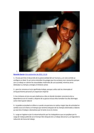 7.
Gerardo García 4 de septiembre de 2012, 15:16
1.- El ocio permite el desarrollo de la potencialidad del ser humano, y en este sentido se
configura en ideal. Es así como entendían los griegos que los esclavos eran necesarios porque
con su trabajo se cubrían las necesidades materiales de una sociedad, mientras otros
dedicaban su tiempo y energía al intelecto activo
2.- para los romanos el ocio significaba trabajo, porque a ellos solo les interesaba el
enriquecimiento personal y la expancion imperial
3.-los cristianos al ocio era para dedicarse a dios en donde tomaban consciencia de su
dependencia con el creador y dispone de su gracia incluso ellos tomaban los días domingos
como interrupción laboral
4.- la palabra ociosidad se refiere a cuando una persona no realiza ningún tipo de actividad en
cambio ocio se le llama a el tiempo que tenemos después de los tiempos destinados a labores
ya sean de el trabajo o domesticas por lo tanto no es lo mismo
5.- surge en Inglaterra por la industrialización por los trabajadores que se quejaban por la
carga de trabajo pidiendo así el tiempo libre después de su trabajo descansar y así logrando la
reducción de horas de trabajo.

 