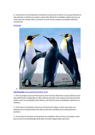6.- esta lectura es muy importante, tomando en cuenta que se refiere al curso que llevamos en
este semestre en donde nos ayudara a desarrollar diferentes actividades, ademas de que nos
aclara que ocio, tiempo ,libre y recreación no es lo mismo, aunque si se pueden relacionar
mutuamente
Responder

8.
roel hernandez 4 de septiembre de 2012, 16:30
1.- Para los griegos el ocio permitía que los seres humanos obtuvieran un gran potencial y por
este sentido ellos configuraban en ideal, ademas que veían a los esclavos como personas que
podían cubrir las necesidades de los demás, y por tanto los otros se dedicaban a potenciar su
intelecto.
2.- El ocio para la civilización romana era una forma de trabajo, es decir que tenían una
obsesión por el enriquecimiento de cada uno de ellos y también para la expansión de su
territorio.
3.- El ocio para los cristianos era el ponerse por completo a Dios e incluso se tomaban un dia
para el, que era el dia domingo donde ellos no tenian ninguna labor que hacer.

 