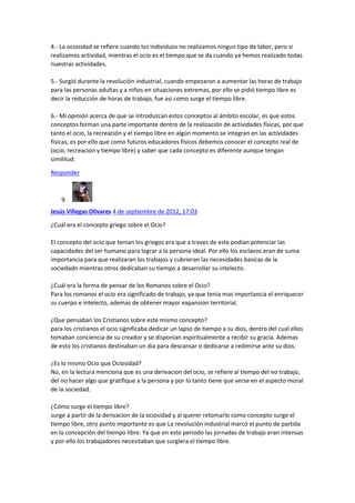 4.- La ociosidad se refiere cuando los individuos no realizamos ningun tipo de labor, pero si
realizamos actividad, mientras el ocio es el tiempo que se da cuando ya hemos realizado todas
nuestras actividades.
5.- Surgió durante la revolución industrial, cuando empezaron a aumentar las horas de trabajo
para las personas adultas y a niños en situaciones extremas, por ello se pidió tiempo libre es
decir la reducción de horas de trabajo, fue así como surge el tiempo libre.
6.- Mi opinión acerca de que se introduzcan estos conceptos al ámbito escolar, es que estos
conceptos forman una parte importante dentro de la realización de actividades físicas, por que
tanto el ocio, la recreación y el tiempo libre en algún momento se integran en las actividades
físicas, es por ello que como futuros educadores físicos debemos conocer el concepto real de
(ocio, recreacion y tiempo libre) y saber que cada concepto es diferente aunque tengan
similitud.
Responder

9.
Jesús Villegas Olivares 4 de septiembre de 2012, 17:03
¿Cuál era el concepto griego sobre el Ocio?
El concepto del ocio que tenian los griegos era que a traves de este podian potenciar las
capacidades del ser humano para lograr a la persona ideal. Por ello los esclavos eran de suma
importancia para que realizaran los trabajos y cubrieran las necesidades basicas de la
sociedadn mientras otros dedicaban su tiempo a desarrollar su intelecto.
¿Cuál era la forma de pensar de los Romanos sobre el Ocio?
Para los romanos el ocio era significado de trabajo, ya que tenia mas importancia el enriquecer
su cuerpo e intelecto, ademas de obtener mayor expansion territorial.
¿Que pensaban los Cristianos sobre este mismo concepto?
para los cristianos el ocio significaba dedicar un lapso de tiempo a su dios, dentro del cual ellos
tomaban conciencia de su creador y se disponian espiritualmente a recibir su gracia. Ademas
de esto los cristianos destinaban un dia para descansar o dedicarse a redimirse ante su dios.
¿Es lo mismo Ocio que Ociosidad?
No, en la lectura menciona que es una derivacion del ocio, se refiere al tiempo del no trabajo,
del no hacer algo que gratifique a la persona y por lo tanto tiene que verse en el aspecto moral
de la sociedad.
¿Cómo surge el tiempo libre?
surge a partir de la derivacion de la ociosidad y al querer retomarlo como concepto surge el
tiempo libre, otro punto importante es que La revolución industrial marcó el punto de partida
en la concepción del tiempo libre. Ya que en este periodo las jornadas de trabajo eran intensas
y por ello los trabajadores necesitaban que surgiera el tiempo libre.

 