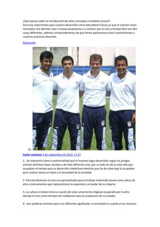 ¿Qué opinas sobre la introducción de estos conceptos al ámbito escolar?
Son muy importantes para nuestro desarrollo como educadores fisicos ya que al conocer estos
conceptos nos abrimos mas a nuevas propuestas y a conocer que el ocio y tiempo libre son dos
cosas diferentes, ademas comprenderemos de que forma aplicaremos estos conocimientos a
nuestras practicas docentes.
Responder

10.
hasler martinez 4 de septiembre de 2012, 17:27
1.- Se interpreta como la potencialidad que el humano logra desarrollar segun los griegos
existian distintas clases sociales y de ellas diferente ocio, por un lado los de la clase alta que
ocupaban el tiempo para su desarrollo intelectual mientras que los de clase baja lo ocupaban
para realizar tareas en base a la necesidad de la sociedad.
2.-Para los Romanos el ocio era aprovechado para el trabajo realizando tareas como obras de
arte o monumentos que representaran la expansion y el poder de su imperio.
3.-La cultura cristiana tenia un punto de vista sumamente religioso ocupando por mucho
tiempo el ocio como tiempos de meditacion para la aceptacion de su creador.
4.- Son palabras similares pero con diferente significado, la ociocidad es cuando el ser humano

 