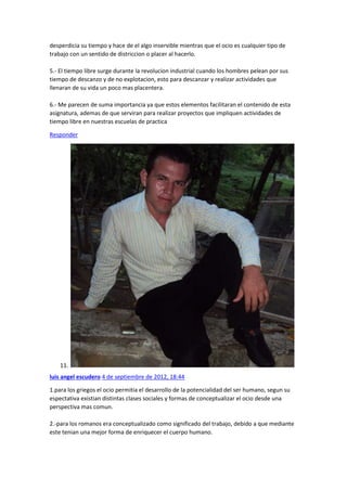 desperdicia su tiempo y hace de el algo inservible mientras que el ocio es cualquier tipo de
trabajo con un sentido de districcion o placer al hacerlo.
5.- El tiempo libre surge durante la revolucion industrial cuando los hombres pelean por sus
tiempo de descanzo y de no explotacion, esto para descanzar y realizar actividades que
llenaran de su vida un poco mas placentera.
6.- Me parecen de suma importancia ya que estos elementos facilitaran el contenido de esta
asignatura, ademas de que serviran para realizar proyectos que impliquen actividades de
tiempo libre en nuestras escuelas de practica
Responder

11.
luis angel escudero 4 de septiembre de 2012, 18:44
1.para los griegos el ocio permitia el desarrollo de la potencialidad del ser humano, segun su
espectativa existian distintas clases sociales y formas de conceptualizar el ocio desde una
perspectiva mas comun.
2.-para los romanos era conceptualizado como significado del trabajo, debido a que mediante
este tenian una mejor forma de enriquecer el cuerpo humano.

 