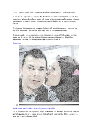 3.- los cristianos tenian el concepto como la dedicacion de su tiempo a su dios o creador.
4.-son dos conceptualizaciones diferentes debido a que cuando hablamos de la ociosidad nos
referimos a la forma de no hacer nada y solo perder el tiempo,en tanto el ocio desde mi punto
de vista es la forma mas conpleja para asimilar una actividad que sea de nuestro completo
agrado.
5..-el tiempo libre surgedurante la revolución industrial, cuando empezaron a aumentar las
horas de trabajo para las personas adultas y a niños en situaciones extremas.
6.-son conceptos que nos jerarquizan en la promocion de nuevas actividades para un mejor
desarrollo de nuestra vida diaria,tomando en cuenta que mediante estas el individuo
experimenta distintas situaciones dentro de su contexto cultural :P
Responder

12.
maria teresa monroy calva 4 de septiembre de 2012, 18:54
1; Los griegos idearon una suposición de que los hombres son mas de lo que pueden hacer; es
por ello que consideraron al ocio como:el desarrollo de la potencialidad del ser humano, y en
este sentido se configura en ideal.

 