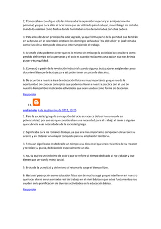 2; Comenzaban con el que solo les interesaba la expansión imperial y el enriquecimiento
personal, ya que para ellos el ocio tenia que ser utilizado para trabajar, sin embargo los del alto
mando los usaban como fiestas donde humillaban a los denominados por ellos pobres.
3; Para ellos desde un principio ha sido sagrado, ya que forma parte de la plenitud que tendrán
en su futuro. en el calendario cristiano los domingos señalados "día del señor" el cual tomaba
como función al tiempo de descanso interrumpiendo el trabajo.
4; A simple vista podemos creer que es lo mismo sin embargo la ociosidad se considera como
perdida del tiempo de las personas y el ocio es cuando realizamos una acción que nos brinda
placer y tranquilidad.
5; Comenzó a partir de la revolución industrial cuando algunos trabajadores exigían descanso
durante el tiempo de trabajo para así poder tener un poco de descanso.
6; De acuerdo a nuestra área de educación física es muy importante ya que nos da la
oportunidad de conocer conceptos que podemos llevar a nuestra practica con el uso de
nuestro tiempo libre implicando actividades que sean usadas como forma de descanso.
Responder

13.
andreshdez 4 de septiembre de 2012, 19:25
1. Para la sociedad griega la concepción del ocio era acerca del ser humano y de su
potencialidad, por eso era que consideraban una necesidad para el trabajo el tener a alguien
que cubriera esas necesidades de la sociedad griega.
2. Significaba para los romanos trabajo, ya que era mas importante enriquecer el cuerpo y su
acervo y así obtener una mayor conquista para su ampliación territorial.
3. Tenia un significado en dedicarle un tiempo a su dios en el que eran cocientes de su creador
y recibían su gracia, dedicándole especialmente un día.
4. no, ya que es un sinónimo de ocio y que se refiere al tiempo dedicado al no trabajar y que
tienen que ver con la moral social.
5. Brota de la ociosidad y del mismo al retomarlo surge el tiempo libre.
6. Hacia mi percepción como educador físico son de mucho auge ya que interfieren en nuestro
quehacer diario en un contexto real de trabajo en el nivel básico y que estos fundamentos nos
ayuden en la planificación de diversas actividades en la educación básica.
Responder

 