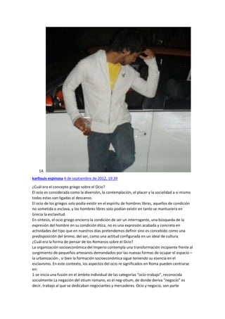14.
karllouis espinosa 4 de septiembre de 2012, 19:39
¿Cuál era el concepto griego sobre el Ocio?
El ocio es considerada como la diversión, la contemplación, el placer y la socialidad a si mismo
todas estas van ligadas al descanso.
El ocio de los griegos solo podía existir en el espíritu de hombres libres, aquellos de condición
no sometida o esclava, y los hombres libres solo podían existir en tanto se mantuviera en
Grecia la esclavitud.
En síntesis, el ocio griego encierra la condición de ser un interrogante, una búsqueda de la
expresión del hombre en su condición ética, no es una expresión acabada y concreta en
actividades del tipo que en nuestros días pretendemos definir sino es concebido como una
predisposición del ánimo, del ser, como una actitud configurada en un ideal de cultura.
¿Cuál era la forma de pensar de los Romanos sobre el Ocio?
La organización socioeconómica del Imperio contempla una transformación incipiente frente al
surgimiento de pequeños artesanos demandados por las nuevas formas de ocupar el espacio –
la urbanización-, si bien la formación socioeconómica sigue teniendo su esencia en el
esclavismo. En este contexto, los aspectos del ocio re significados en Roma pueden centrarse
en:
1-se inicia una fusión en el ámbito individual de las categorías “ocio-trabajo”, reconocida
socialmente La negación del otium romano, es el neg-otium, de donde deriva “negocio” es
decir, trabajo al que se dedicaban negociantes y mercaderes. Ocio y negocio, son parte

 