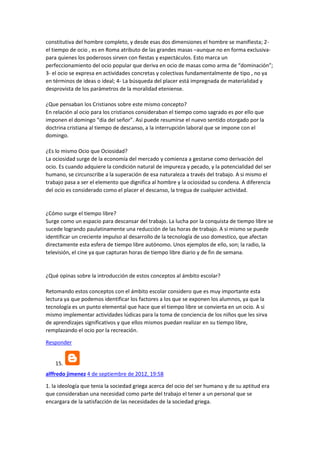 constitutiva del hombre completo, y desde esas dos dimensiones el hombre se manifiesta; 2el tiempo de ocio , es en Roma atributo de las grandes masas –aunque no en forma exclusivapara quienes los poderosos sirven con fiestas y espectáculos. Esto marca un
perfeccionamiento del ocio popular que deriva en ocio de masas como arma de “dominación”;
3- el ocio se expresa en actividades concretas y colectivas fundamentalmente de tipo , no ya
en términos de ideas o ideal; 4- La búsqueda del placer está impregnada de materialidad y
desprovista de los parámetros de la moralidad eteniense.
¿Que pensaban los Cristianos sobre este mismo concepto?
En relación al ocio para los cristianos consideraban el tiempo como sagrado es por ello que
imponen el domingo “día del señor”. Así puede resumirse el nuevo sentido otorgado por la
doctrina cristiana al tiempo de descanso, a la interrupción laboral que se impone con el
domingo.
¿Es lo mismo Ocio que Ociosidad?
La ociosidad surge de la economía del mercado y comienza a gestarse como derivación del
ocio. Es cuando adquiere la condición natural de impureza y pecado, y la potencialidad del ser
humano, se circunscribe a la superación de esa naturaleza a través del trabajo. A si mismo el
trabajo pasa a ser el elemento que dignifica al hombre y la ociosidad su condena. A diferencia
del ocio es considerado como el placer el descanso, la tregua de cualquier actividad.

¿Cómo surge el tiempo libre?
Surge como un espacio para descansar del trabajo. La lucha por la conquista de tiempo libre se
sucede logrando paulatinamente una reducción de las horas de trabajo. A si mismo se puede
identificar un creciente impulso al desarrollo de la tecnología de uso domestico, que afectan
directamente esta esfera de tiempo libre autónomo. Unos ejemplos de ello, son; la radio, la
televisión, el cine ya que capturan horas de tiempo libre diario y de fin de semana.

¿Qué opinas sobre la introducción de estos conceptos al ámbito escolar?
Retomando estos conceptos con el ámbito escolar considero que es muy importante esta
lectura ya que podemos identificar los factores a los que se exponen los alumnos, ya que la
tecnología es un punto elemental que hace que el tiempo libre se convierta en un ocio. A si
mismo implementar actividades lúdicas para la toma de conciencia de los niños que les sirva
de aprendizajes significativos y que ellos mismos puedan realizar en su tiempo libre,
remplazando el ocio por la recreación.
Responder

15.
alffredo jimenez 4 de septiembre de 2012, 19:58
1. la ideología que tenia la sociedad griega acerca del ocio del ser humano y de su aptitud era
que consideraban una necesidad como parte del trabajo el tener a un personal que se
encargara de la satisfacción de las necesidades de la sociedad griega.

 