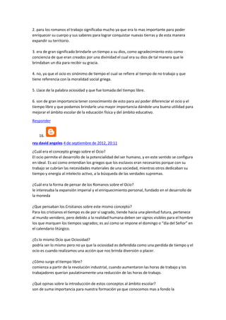 2. para los romanos el trabajo significaba mucho ya que era lo mas importante para poder
enriquecer su cuerpo y sus saberes para lograr conquistar nuevas tierras y de esta manera
expandir su territorio.
3. era de gran significado brindarle un tiempo a su dios, como agradecimiento esto como
conciencia de que eran creados por una divinidad el cual era su dios de tal manera que le
brindaban un día para recibir su gracia.
4. no, ya que el ocio es sinónimo de tiempo el cual se refiere al tiempo de no trabajo y que
tiene referencia con la moralidad social griega.
5. Llace de la palabra ociosidad y que fue tomada del tiempo libre.
6. son de gran importancia tener conocimiento de esto para así poder diferenciar el ocio y el
tiempo libre y que podamos brindarle una mayor importancia dándole una buena utilidad para
mejorar el ámbito escolar de la educación física y del ámbito educativo.
Responder

16.
rey david angeles 4 de septiembre de 2012, 20:11
¿Cuál era el concepto griego sobre el Ocio?
El ocio permite el desarrollo de la potencialidad del ser humano, y en este sentido se configura
en ideal. Es así como entendían los griegos que los esclavos eran necesarios porque con su
trabajo se cubrían las necesidades materiales de una sociedad, mientras otros dedicaban su
tiempo y energía al intelecto activo, a la búsqueda de las verdades supremas.
¿Cuál era la forma de pensar de los Romanos sobre el Ocio?
le interesaba la expansión imperial y el enriquecimiento personal, fundado en el desarrollo de
la moneda
¿Que pensaban los Cristianos sobre este mismo concepto?
Para los cristianos el tiempo es de por sí sagrado, tiende hacia una plenitud futura, pertenece
al mundo venidero, pero debido a la realidad humana deben ser signos visibles para el hombre
los que marquen los tiempos sagrados; es así como se impone el domingo o “día del Señor” en
el calendario litúrgico.
¿Es lo mismo Ocio que Ociosidad?
podría ser lo mismo pero no ya que la ociosidad es defendida como una perdida de tiempo y el
ocio es cuando realizamos una acción que nos brinda diversión o placer.
¿Cómo surge el tiempo libre?
comienza a partir de la revolución industrial, cuando aumentaron las horas de trabajo y los
trabajadores querían paulatinamente una reducción de las horas de trabajo.
¿Qué opinas sobre la introducción de estos conceptos al ámbito escolar?
son de suma importancia para nuestra formación ya que conocemos mas a fondo la

 