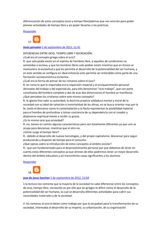 diferenciación de estos conceptos (ocio y tiempo libre)ademas que nos servirán para poder
planear actividades de tiempo libre y así poder llevarlas a las prácticas.
Responder

17.
Jesús gonzalez 5 de septiembre de 2012, 11:41
DIFERENCIAS ENTRE OCIO, TIEMPO LIBRE Y RECREACIÓN.
¿Cuál era el concepto griego sobre el ocio?
R.-que solo podía existir en el espíritu de hombres libre, a aquellos de condiciones no
sometidas o esclava, y que los hombres libres solo podían existir mientras que en Grecia se
mantuviera la esclavitud y que les permitía el desarrollo de la potencialidad del ser humano, y
en este sentido se configura en ideal entonces esto permitía ser entendido como parte de una
formación socioeconómica esclavista.
¿Cuál era la forma de pensar de los romanos sobre el ocio?
R.-en roma lo que le importaba era la expansión imperial y el enriquecimiento personal
derivadas del trabajo y del espectáculo, para ello denominan “ocio trabajo”, que son parte
constitutiva del hombre completo y des de esas dos dimensiones el hombre se manifiesta.
¿Qué pensaban los cristianos sobre este mismo concepto?
R.-la iglesia hiso valer su autoridad, la doctrina propicia soldadura mental y moral de la
sociedad con su ideal de salvación e inmortalidad de las almas, en se busca orientar mas por la
fe, tanto el descanso como la contemplación y la fiesta representan la posibilidad material
para el hombre de profundizar y tomar conciencia de su dependencia con el creador y
disponerse espiritual mente a recibir su gracia.
¿Es lo mismo ocio que ociosidad?
R.-no, tienen en común algunas características pero son totalmente diferentes ya que uno se
ocupa para descansar, mientras que el otro no.
¿Cómo surge el tiempo libre?
R.- debido al desarrollo de nuevas tecnologías, y del propio capitalismo, descansar para seguir
produciendo y disponer de tiempo para el consumo.
¿Qué opinas sobre la introducción de estos conceptos al ámbito escolar?
R.- que son fundamentales para el desenvolvimiento personal por que debemos de tener en
cuenta estos diferentes conceptos ya que atreves de ellos podremos tener un mejor desarrollo
dentro del ámbito educativo y así transmitirles cosas significantes a los alumnos
Responder

18.
jose de jesus Sanchez 5 de septiembre de 2012, 12:04
1:la lectura nos comenta que la mayoría de la sociedad no sabe diferenciar entre los conceptos
de ocio, tiempo libre, recreación es por ello que los griegos lo difinir como el desarrollo de la
potencialidad del ser humano, la cual se desarrolla diferentes actividades para cubrir sus
necesidades materiales y de la sociedad.
2: los romanos al ocio lo beian como trabajo por que lo ocupaban para la transformación de su
sociedad, interesaba el desarrollo de su imperio, su urbanización, de su organización

 