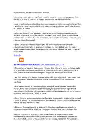 socioeconomica, de su enrequezimiento personal.
3: los cristiannos le daben un significado muy diferente a los romanos griegoa ya que ellos le
daban y de dicaban su tiempo a su creador, a su dios mas biendicho asu religion.
4: ocio es realizar alguna actividad de placer que nos gusta, entretiene en nuestro tiempo libre,
y ociosidad es cuando perdemos el tiempo, no asemos algo productivo, significativo, tenemos
una perdida de tiempo.
5: el tiempo libre seda en la revolución industrial. donde los trabajadores paliaban por un
descanso sus jornadas de trabajo eran muy duras y forzadas lo cual buscan un tiempo libre
para descansar y realizar actividades placenteras, a si mismo tan bien influyo para que surgiera
el tiempo libre es la ociosidad.
6: como futuros educadores estos conceptos nos ayudara a implementar diferentes
actividades en mis jornadas de practicas, lo cual para mis alumnos deben ser divertidas, y
tengan un especial motivación y obtengan un aprendizaje del ocio y tiempo libre. y no yeguen
ala ociosidad.
Responder

19.
JESUS EDUARDO RODRIGUEZ GOMEZ 5 de septiembre de 2012, 18:05
1: Tiempo necesario para la elaboracion y elevacion de la cultura; fermento intelectual, dado
en la necesidad de explicaciones mitologicas o metafisicas constantes, y seguimiento de un
ideal, premisa mas caracteristica de la grecia antigua que decualquier otra cultura.
2: En roma veian al ocio como un trabajo al que se dedicaban negociantes y mercaderes, son
parte constitutiva del hombre completo, y desde esas dos dimensiones el hombre se
manifiesta.
3: Para los cristianos es asi como se impone el domingo o dia del señor en el calendario
liturgico, tanto el descanso como la contemplacion y la fiesta representan la posibilidad
material para el hombre de profundizar y tomar conciencia de su dependencia con el creador y
disponerse espiritualmente a recibir su gracia.
4: No es lo mismo porque ociosidad es cuando una persona no realiza ningún tipo de actividad
y al ocio se le llama a el tiempo que tenemos después de los tiempos destinados a labores ya
sean de el trabajo o distintas a estas.
5: El tiempo libre surgio a partir de la revolución industrial cuando algunos trabajadores
exigían descanso durante el tiempo de trabajo para así poder tener un poco de descanso.
6: Es muy importante ir teniendo en claro los significados de estos conceptos para ir
conociendo lo que se puede realizar en estos espacion en el ambito escolar, tambien para
diseñar actividades donde se trabajen en los tiempos libres que se dan en algunas sesiones.

 