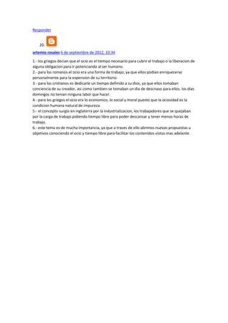 Responder

20.
artemio rosales 6 de septiembre de 2012, 10:34
1.- los griegos decian que el ocio es el tiempo necesario para cubrir el trabajo o la liberacion de
alguna obligacion para ir potenciando al ser humano.
2.- para los romanos el ocio era una forma de trabajo, ya que ellos podian enriquecerse
personalmente para la expension de su territorio.
3.- para los cristianos es dedicarle un tiempo definido a su dios, ya que ellos tomaban
conciencia de su creador, asi como tambien se tomaban un dia de descnaso para ellos. los dias
domingos no tenian ninguna labor que hacer.
4.- para los griegos el ocio era lo economico, lo social y moral puesto que la ociosidad es la
condicion humana natural de impureza.
5.- el concepto surgio en inglaterra por la industrializacion, los trabajadores que se quejaban
por la carga de trabajo pidiendo tiempo libre para poder descansar y tener menos horas de
trabajo.
6.- este tema es de mucha importancia, ya que a traves de ello abrimos nuevas propuestas u
objetivos conociendo el ocio y tiempo libre para facilitar los contenidos vistos mas adelante.

 