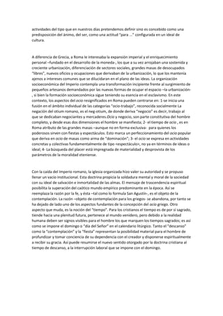 actividades del tipo que en nuestros días pretendemos definir sino es concebido como una
predisposición del ánimo, del ser, como una actitud “para ...” configurada en un ideal de
cultura.

A diferencia de Grecia, a Roma le interesaba la expansión imperial y el enriquecimiento
personal –fundado en el desarrollo de la moneda-, los que a su vez arrojaban una sostenida y
creciente urbanización, diferenciación de sectores sociales, grandes masas de desocupados
“libres”, nuevos oficios y ocupaciones que derivaban de la urbanización, lo que los mantenía
ajenos a intereses comunes que se dilucidaran en el plano de las ideas. La organización
socioeconómica del Imperio contempla una transformación incipiente frente al surgimiento de
pequeños artesanos demandados por las nuevas formas de ocupar el espacio –la urbanización, si bien la formación socioeconómica sigue teniendo su esencia en el esclavismo. En este
contexto, los aspectos del ocio resignificados en Roma pueden centrarse en: 1-se inicia una
fusión en el ámbito individual de las categorías “ocio-trabajo”, reconocida socialmente La
negación del otium romano, es el neg-otium, de donde deriva “negocio” es decir, trabajo al
que se dedicaban negociantes y mercaderes.Ocio y negocio, son parte constitutiva del hombre
completo, y desde esas dos dimensiones el hombre se manifiesta; 2- el tiempo de ocio , es en
Roma atributo de las grandes masas –aunque no en forma exclusiva- para quienes los
poderosos sirven con fiestas y espectáculos. Esto marca un perfeccionamiento del ocio popular
que deriva en ocio de masas como arma de “dominación”; 3- el ocio se expresa en actividades
concretas y colectivas fundamentalmente de tipo <espectáculo>, no ya en términos de ideas o
ideal; 4- La búsqueda del placer está impregnada de materialidad y desprovista de los
parámetros de la moralidad eteniense.

Con la caída del Imperio romano, la iglesia organizada hizo valer su autoridad y se propuso
llenar un vacío institucional. Esta doctrina propicia la soldadura mental y moral de la sociedad
con su ideal de salvación e inmortalidad de las almas. El mensaje de trascendencia espiritual
posibilita la superación del caótico mundo empírico predominante en la época. Así se
reemplaza la razón por la fe, y ésta –tal como lo formula San Agustín-, es el objeto de la
contemplación. La razón –objeto de contemplación para los griegos- se abandona, por tanto se
ha dejado de lado uno de los aspectos fundantes de la concepción del ocio griego. Otro
aspecto que muda, es la noción del “tiempo”. Para los cristianos el tiempo es de por sí sagrado,
tiende hacia una plenitud futura, pertenece al mundo venidero, pero debido a la realidad
humana deben ser signos visibles para el hombre los que marquen los tiempos sagrados; es así
como se impone el domingo o “día del Señor” en el calendario litúrgico. Tanto el “descanso”
como la “contemplación” y la “fiesta” representan la posibilidad material para el hombre de
profundizar y tomar conciencia de su dependencia con el creador y disponerse espiritualmente
a recibir su gracia. Así puede resumirse el nuevo sentido otorgado por la doctrina cristiana al
tiempo de descanso, a la interrupción laboral que se impone con el domingo.

 