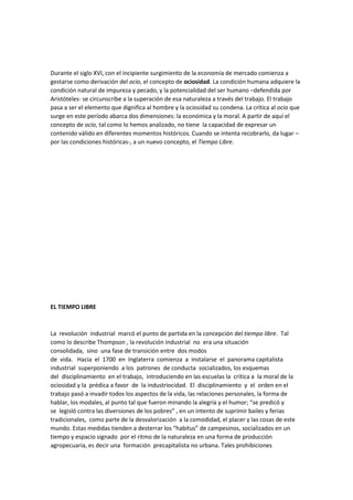 Durante el siglo XVI, con el incipiente surgimiento de la economía de mercado comienza a
gestarse como derivación del ocio, el concepto de ociosidad. La condición humana adquiere la
condición natural de impureza y pecado, y la potencialidad del ser humano –defendida por
Aristóteles- se circunscribe a la superación de esa naturaleza a través del trabajo. El trabajo
pasa a ser el elemento que dignifica al hombre y la ociosidad su condena. La crítica al ocio que
surge en este período abarca dos dimensiones: la económica y la moral. A partir de aquí el
concepto de ocio, tal como lo hemos analizado, no tiene la capacidad de expresar un
contenido válido en diferentes momentos históricos. Cuando se intenta recobrarlo, da lugar –
por las condiciones históricas-, a un nuevo concepto, el Tiempo Libre.

EL TIEMPO LIBRE

La revolución industrial marcó el punto de partida en la concepción del tiempo libre. Tal
como lo describe Thompson , la revolución industrial no era una situación
consolidada, sino una fase de transición entre dos modos
de vida. Hacia el 1700 en Inglaterra comienza a instalarse el panorama capitalista
industrial superponiendo a los patrones de conducta socializados, los esquemas
del disciplinamiento en el trabajo, introduciendo en las escuelas la crítica a la moral de la
ociosidad y la prédica a favor de la industriocidad. El disciplinamiento y el orden en el
trabajo pasó a invadir todos los aspectos de la vida, las relaciones personales, la forma de
hablar, los modales, al punto tal que fueron minando la alegría y el humor; “se predicó y
se legisló contra las diversiones de los pobres” , en un intento de suprimir bailes y ferias
tradicionales, como parte de la desvalorización a la comodidad, el placer y las cosas de este
mundo. Estas medidas tienden a desterrar los “habitus” de campesinos, socializados en un
tiempo y espacio signado por el ritmo de la naturaleza en una forma de producción
agropecuaria, es decir una formación precapitalista no urbana. Tales prohibiciones

 