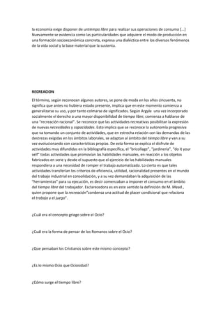 la economía exige disponer de untiempo libre para realizar sus operaciones de consumo [...]
Nuevamente se evidencia como las particularidades que adquiere el modo de producción en
una formación socioeconómica concreta, expresa una dialéctica entre los diversos fenómenos
de la vida social y la base material que la sustenta.

RECREACION
El término, según reconocen algunos autores, se pone de moda en los años cincuenta, no
significa que antes no hubiera estado presente, implica que en este momento comienza a
generalizarse su uso, y por tanto colmarse de significados. Según Argyle una vez incorporado
socialmente el derecho a una mayor disponibilidad de tiempo libre, comienza a hablarse de
una “recreación racional”. Se reconoce que las actividades recreativas posibilitan la expresión
de nuevas necesidades y capacidades. Esto implica que se reconoce la autonomía progresiva
que va tomando un conjunto de actividades, que en estrecha relación con las demandas de las
destrezas exigidas en los ámbitos laborales, se adaptan al ámbito del tiempo libre y van a su
vez evolucionando con características propias. De esta forma se explica el disfrute de
actividades muy difundidas en la bibliografía específica, el “bricollage”, “jardinería”, “do it your
self” todas actividades que promovían las habilidades manuales, en reacción a los objetos
fabricados en serie y desde el supuesto que el ejercicio de las habilidades manuales
respondiera a una necesidad de romper el trabajo automatizado. Lo cierto es que tales
actividades transferían los criterios de eficiencia, utilidad, racionalidad presentes en el mundo
del trabajo industrial en consolidación, y a su vez demandaban la adquisición de las
“herramientas” para su ejecución, es decir comenzaban a imponer el consumo en el ámbito
del tiempo libre del trabajador. Esclarecedora es en este sentido la definición de M. Mead ,
quien propone que la recreación“condensa una actitud de placer condicional que relaciona
el trabajo y el juego”.

¿Cuál era el concepto griego sobre el Ocio?

¿Cuál era la forma de pensar de los Romanos sobre el Ocio?

¿Que pensaban los Cristianos sobre este mismo concepto?

¿Es lo mismo Ocio que Ociosidad?

¿Cómo surge el tiempo libre?

 