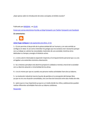 ¿Qué opinas sobre la introducción de estos conceptos al ámbito escolar?

Publicado por MAQSHH en 23:45
Enviar por correo electrónico Escribe un blog Compartir con Twitter Compartir con Facebook
21 comentarios:

1.
victor hugo rodriguez 3 de septiembre de 2012, 17:31
1.- El ocio permite el desarrollo de la potencialidad del ser humano, y en este sentido se
configura en ideal. Es así como entendían los griegos que los esclavos eran necesarios porque
con su trabajo se cubrían las necesidades materiales de una sociedad, mientras otros
dedicaban su tiempo y energía al intelecto activo.
2.- a roma solo le interesaba la expanciòn imperial y el enriquecimiento personal que a su ves
arrogaban una sostenida creciente urbanización.
3.- los cristianos pensaban esta doctrina propicie la soldadura mental y moral de la sociedad
con su ideal de salvación e inmortalidad de las almas.
4.- si es lo mismo por que es cuando una persona realiza actividades fuera de sus labores.
5.- La revolución industrial marcó el punto de partida en la concepción del tiempo libre.
ya que no era una situación consolidada, sino una fase de transición entre dos modos de vida.
6.- opino que es muy importante ya que es un medio donde los niños y adolescentes pueden
realizar diferentes actividades fuera de sus labores cotidianas.
Responder

 