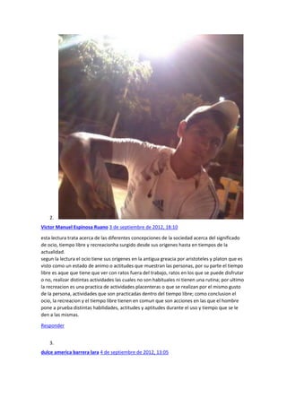 2.
Victor Manuel Espinosa Ruano 3 de septiembre de 2012, 18:10
esta lectura trata acerca de las diferentes concepciones de la sociedad acerca del significado
de ocio, tiempo libre y recreacionha surgido desde sus origenes hasta en tiempos de la
actualidad.
segun la lectura el ocio tiene sus origenes en la antigua greacia por aristoteles y platon que es
visto como un estado de animo o actitudes que muestran las personas, por su parte el tiempo
libre es aque que tiene que ver con ratos fuera del trabajo, ratos en los que se puede disfrutar
o no, realizar distintas actividades las cuales no son habituales ni tienen una rutina; por ultimo
la recreacion es una practica de actividades placenteras o que se realizan por el mismo gusto
de la persona, actividades que son practicadas dentro del tiempo libre; como conclusion el
ocio, la recreacion y el tiempo libre tienen en comun que son acciones en las que el hombre
pone a prueba distintas habilidades, actitudes y aptitudes durante el uso y tiempo que se le
den a las mismas.
Responder
3.
dulce america barrera lara 4 de septiembre de 2012, 13:05

 