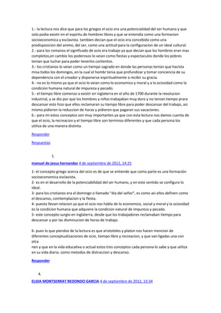 1.- la lectura nos dice que para los griegos el ocio era una potencialidad del ser humano y que
solo podia existir en el espiritu de hombres libres y que se entendia como una formacion
socioeconomica y esclavista. tambien decian que el ocio era concebido como una
predisposicion del animo, del ser, como una actitud para la configuracion de un ideal cultural.
2.- para los romanos el significado de ocio era trabajo ya que decian que los hombres eran mas
completos,en cambio los poderosos lo veian como fiestas y espectaculos donde los pobres
tenian que luchar para poder tenerlos contentos.
3.- los cristianos lo veian como un tiempo sagrado en donde las personas tenian que hacista
misa todos los domingos, en la cual el hombr tenia que profundizar y tomar conciencia de su
dependencia con el creador y disponerse espiritualmente a recibir su gracia.
4.- no es lo mismo ya que el ocio lo veian como lo economico y moral y a la ociosidad como la
condicion humana natural de impureza y pecado.
5.- el tiempo libre comenzo a existir en inglaterra en el año de 1700 durante la revolucion
industrial, y se dio por que los hombres y niños trabajaban muy duro y no tenian tiempo prara
descansar esto hizo que ellos reclamaran su tiempo libre para poder descansar del trabajo, asi
mismo pidieron la reduccion de horas y pidieron que pagaran sus vacaciones.
6.- para mi estos conceptos son muy importantes ya que con esta lectura nos damos cuenta de
que el ocio, la recreacion y el tiempo libre son terminos diferentes y que cada persona los
utiliza de una manera distinta.
Responder
Respuestas
1.
manuel de jesus hernandez 4 de septiembre de 2012, 14:25
1- el concepto griego acerca del ocio es de que se entiende que como parte es una formación
socioeconomica esclavista.
2- es en el desarrollo de la potenciabilidad del ser humano, y en este sentido se configura lo
ideal.
3- para los cristianos era el domingo o llamado "dia del señor", es como asi ellos definen como
el descanso, comtemplacion y la fiesta.
4- puesta llevan relacion ya que el ocio nos habla de lo economico, social y moral y la ociosidad
es la condicion humana que adquiere la condicion natural de impureza y pecado.
5- este concepto surgio en inglaterra, desde que los trabajadores reclamaban tiempo para
descansar y por las disminucion de horas de trabajo.
6- pues lo que piendso de la lectura es que aristoteles y platon nos hacen mencion de
diferentes conceptualizaciones de ocio, tiempo libre y recreacion, y que van ligadas una con
otra
nen y que en la vida educativa o actual estos tres conceptos cada persona lo sabe y que utiliza
en su vida diaria. como metodos de distraccion y descanso.
Responder
4.
ELIDA MONTSERRAT REDONDO GARCIA 4 de septiembre de 2012, 13:34

 
