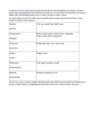 Usaremos presente simple para acciones que suceden de manera habitual. En muchas ocasiones
puede estar acompañado por los adverbios de frecuencia. Los adverbios de frecuencia van siempre
delante del verbo principal menos con el verbo to be que se coloca detras.
En ingles habrá una serie de verbos que no pueden ponerse nunca en presente continuos. Estos
verbos se llaman verbos estáticos.
Sentidos

Feel- see- sound- hear- shell- taste

(senses)
Pensamientos

Believe- hope- prefer- doubt- know- rememberforget- mean- think- understood

(thought)
Emociones

Dislike-like- hate- love- need- want

(emotions)
Estados

Oppear- seem

(states)
Mediciones

Cost- equal- measure- weigh

(measurement)
Relación

Belaug to- depend on- own

(relationship)
El presente cotinuo se usara cuando expresamos que una acción esta ocurriendo en el momento en
el que se habla. Puede ir acompañado por partículas como: now, at this moment, just now...

 