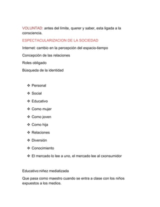 VOLUNTAD: antes del límite, querer y saber, esta ligada a la
consciencia.

ESPECTACULARIZACION DE LA SOCIEDAD

Internet: cambio en la percepción del espacio-tiempo

Concepción de las relaciones

Roles obligado

Búsqueda de la identidad



   Personal

   Social

   Educativo

   Como mujer

   Como joven

   Como hija

   Relaciones

   Diversión

   Conocimiento

   El mercado lo lee a uno, el mercado lee al cxonsumidor



Educativo:niñez mediatizada

Que pasa como maestro cuando se entra a clase con los niños
expuestos a los medios.
 