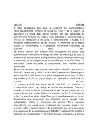 　
EDGAR                                                            MORIN:
1. Una educación que cure la ceguera del conocimiento.
Todo conocimiento conlleva el riesgo del error y de la ilusión. La
educación del futuro debe contar siempre con esa posibilidad. El
conocimiento humano es frágil y está expuesto a alucinaciones, a
errores de percepción o de juicio, a perturbaciones y ruidos, a la
influencia distorsionadora de los afectos, al imprinting de la propia
cultura, al conformismo, a la selección meramente sociológica de
nuestras                             ideas,                          etc.
Se podría pensar, por ejemplo que, despojando de afecto todo
conocimiento, eliminamos el riesgo de error. Es cierto que el odio, la
amistad o el amor pueden enceguecernos, pero también es cierto que
el desarrollo de la inteligencia es inseparable del de la afectividad. La
afectividad puede oscurecer el conocimiento pero también puede
fortalecerlo.
Se podría también creer que el conocimiento científico garantiza la
detección de errores y milita contra la ilusión perceptiva. Pero ninguna
teoría científica está inmunizada para siempre contra el error. Incluso
hay teorías y doctrinas que protegen con apariencia intelectual sus
propios                                                          errores.
La primera e ineludible tarea de la educación es enseñar un
conocimiento capaz de criticar el propio conocimiento. Debemos
enseñar a evitar la doble enajenación: la de nuestra mente por sus
ideas y la de las propias ideas por nuestra mente. "Los dioses se
nutren de nuestras ideas sobre Dios, pero inmediatamente se tornan
despiadadamente exigentes". La búsqueda de la verdad exige
reflexibilidad, crítica y corrección de errores. Pero, además,
necesitamos una cierta convivencialidad con nuestras ideas y con
nuestros mitos. El primer objetivo de la educación del futuro será dotar
a los alumnos de la capacidad para detectar y subsanar los errores e
ilusiones del conocimiento y, al mismo tiempo, enseñarles a convivir
 