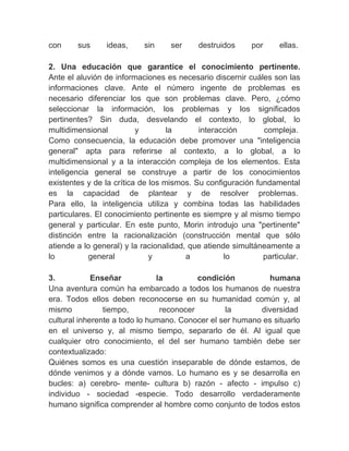con       sus     ideas,     sin      ser   destruidos    por      ellas.
　
2. Una educación que garantice el conocimiento pertinente.
Ante el aluvión de informaciones es necesario discernir cuáles son las
informaciones clave. Ante el número ingente de problemas es
necesario diferenciar los que son problemas clave. Pero, ¿cómo
seleccionar la información, los problemas y los significados
pertinentes? Sin duda, desvelando el contexto, lo global, lo
multidimensional          y         la      interacción       compleja.
Como consecuencia, la educación debe promover una "inteligencia
general" apta para referirse al contexto, a lo global, a lo
multidimensional y a la interacción compleja de los elementos. Esta
inteligencia general se construye a partir de los conocimientos
existentes y de la crítica de los mismos. Su configuración fundamental
es la capacidad de plantear y de resolver problemas.
Para ello, la inteligencia utiliza y combina todas las habilidades
particulares. El conocimiento pertinente es siempre y al mismo tiempo
general y particular. En este punto, Morin introdujo una "pertinente"
distinción entre la racionalización (construcción mental que sólo
atiende a lo general) y la racionalidad, que atiende simultáneamente a
lo          general           y           a        lo         particular.
　
3.           Enseñar             la         condición           humana
Una aventura común ha embarcado a todos los humanos de nuestra
era. Todos ellos deben reconocerse en su humanidad común y, al
mismo           tiempo,           reconocer         la       diversidad
cultural inherente a todo lo humano. Conocer el ser humano es situarlo
en el universo y, al mismo tiempo, separarlo de él. Al igual que
cualquier otro conocimiento, el del ser humano también debe ser
contextualizado:
Quiénes somos es una cuestión inseparable de dónde estamos, de
dónde venimos y a dónde vamos. Lo humano es y se desarrolla en
bucles: a) cerebro- mente- cultura b) razón - afecto - impulso c)
individuo - sociedad -especie. Todo desarrollo verdaderamente
humano significa comprender al hombre como conjunto de todos estos
 