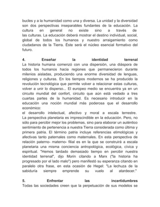 bucles y a la humanidad como una y diversa. La unidad y la diversidad
son dos perspectivas inseparables fundantes de la educación. La
cultura     en    general    no     existe    sino   a    través    de
las culturas. La educación deberá mostrar el destino individual, social,
global de todos los humanos y nuestro arraigamiento como
ciudadanos de la Tierra. Éste será el núcleo esencial formativo del
futuro.
　
4.           Enseñar            la          identidad          terrenal
La historia humana comenzó con una dispersión, una diáspora de
todos los humanos hacia regiones que permanecieron durante
milenios aisladas, produciendo una enorme diversidad de lenguas,
religiones y culturas. En los tiempos modernos se ha producido la
revolución tecnológica que permite volver a relacionar estas culturas,
volver a unir lo disperso... El europeo medio se encuentra ya en un
circuito mundial del confort, circuito que aún está vedado a tres
cuartas partes de la humanidad. Es necesario introducir en la
educación una noción mundial más poderosa que el desarrollo
económico:
el desarrollo intelectual, afectivo y moral a escala terrestre.
La perspectiva planetaria es imprescindible en la educación. Pero, no
sólo para percibir mejor los problemas, sino para elaborar un auténtico
sentimiento de pertenencia a nuestra Tierra considerada como última y
primera patria. El término patria incluye referencias etimológicas y
afectivas tanto paternales como maternales. En esta perspectiva de
relación paterno- materno- filial es en la que se construirá a escala
planetaria una misma conciencia antropológica, ecológica, cívica y
espiritual. "Hemos tardado demasiado tiempo en percibir nuestra
identidad terrenal", dijo Morin citando a Marx ("la historia ha
progresado por el lado malo") pero manifestó su esperanza citando en
paralelo otra frase, en esta ocasión de Hegel: "La lechuza de la
sabiduría     siempre     emprende      su    vuelo   al    atardecer."
　
5.              Enfrentar               las            incertidumbres
Todas las sociedades creen que la perpetuación de sus modelos se
 