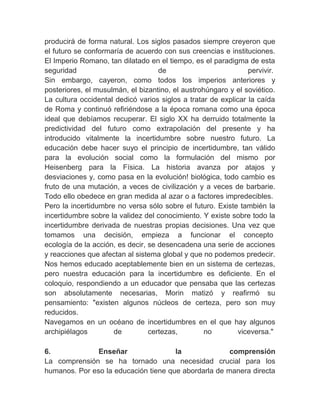 producirá de forma natural. Los siglos pasados siempre creyeron que
el futuro se conformaría de acuerdo con sus creencias e instituciones.
El Imperio Romano, tan dilatado en el tiempo, es el paradigma de esta
seguridad                           de                          pervivir.
Sin embargo, cayeron, como todos los imperios anteriores y
posteriores, el musulmán, el bizantino, el austrohúngaro y el soviético.
La cultura occidental dedicó varios siglos a tratar de explicar la caída
de Roma y continuó refiriéndose a la época romana como una época
ideal que debíamos recuperar. El siglo XX ha derruido totalmente la
predictividad del futuro como extrapolación del presente y ha
introducido vitalmente la incertidumbre sobre nuestro futuro. La
educación debe hacer suyo el principio de incertidumbre, tan válido
para la evolución social como la formulación del mismo por
Heisenberg para la Física. La historia avanza por atajos y
desviaciones y, como pasa en la evolución! biológica, todo cambio es
fruto de una mutación, a veces de civilización y a veces de barbarie.
Todo ello obedece en gran medida al azar o a factores impredecibles.
Pero la incertidumbre no versa sólo sobre el futuro. Existe también la
incertidumbre sobre la validez del conocimiento. Y existe sobre todo la
incertidumbre derivada de nuestras propias decisiones. Una vez que
tomamos una decisión, empieza a funcionar el concepto
ecología de la acción, es decir, se desencadena una serie de acciones
y reacciones que afectan al sistema global y que no podemos predecir.
Nos hemos educado aceptablemente bien en un sistema de certezas,
pero nuestra educación para la incertidumbre es deficiente. En el
coloquio, respondiendo a un educador que pensaba que las certezas
son absolutamente necesarias, Morin matizó y reafirmó su
pensamiento: "existen algunos núcleos de certeza, pero son muy
reducidos.
Navegamos en un océano de incertidumbres en el que hay algunos
archipiélagos        de          certezas,        no         viceversa."
　
6.               Enseñar                 la              comprensión
La comprensión se ha tornado una necesidad crucial para los
humanos. Por eso la educación tiene que abordarla de manera directa
 