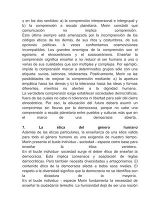 y en los dos sentidos: a) la comprensión interpersonal e intergrupal y
b) la comprensión a escala planetaria. Morin constató que
comunicación                no          implica            comprensión.
Ésta última siempre está amenazada por la incomprensión de los
códigos éticos de los demás, de sus ritos y costumbres, de sus
opciones     políticas.     A  veces     confrontamos     cosmovisiones
incompatibles. Los grandes enemigos de la comprensión son el
egoísmo, el etnocentrismo y el sociocentrismo. Enseñar la
comprensión significa enseñar a no reducir el ser humano a una o
varias de sus cualidades que son múltiples y complejas. Por ejemplo,
impide la comprensión marcar a determinados grupos sólo con una
etiqueta: sucios, ladrones, intolerantes. Positivamente, Morin ve las
posibilidades de mejorar la comprensión mediante: a) la apertura
empática hacia los demás y b) la tolerancia hacia las ideas y formas
diferentes, mientras no atenten a la dignidad humana.
La verdadera comprensión exige establecer sociedades democráticas,
fuera de las cuales no cabe ni tolerancia ni libertad para salir del cierre
etnocéntrico. Por eso, la educación del futuro deberá asumir un
compromiso sin fisuras por la democracia, porque no cabe una
comprensión a escala planetaria entre pueblos y culturas más que en
el        marco         de        una          democracia         abierta.
　
7.         La          ética        del          género           humano
Además de las éticas particulares, la enseñanza de una ética válida
para todo el género humano es una exigencia de nuestro tiempo.
Morin presenta el bucle individuo - sociedad - especie como base para
enseñar                   la               ética                venidera.
En el bucle individuo- sociedad surge el deber ético de enseñar la
democracia. Ésta implica consensos y aceptación de reglas
democráticas. Pero también necesita diversidades y antagonismos. El
contenido ético de la democracia afecta a todos esos niveles. El
respeto a la diversidad significa que la democracia no se identifica con
la            dictadura             de             la            mayoría.
En el bucle individuo - especie Morin fundamenta la necesidad de
enseñar la ciudadanía terrestre. La humanidad dejó de ser una noción
 