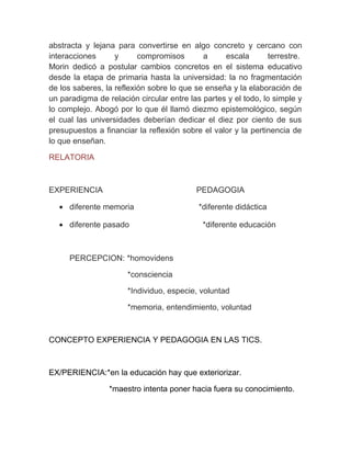 abstracta y lejana para convertirse en algo concreto y cercano con
interacciones      y      compromisos       a     escala        terrestre.
Morin dedicó a postular cambios concretos en el sistema educativo
desde la etapa de primaria hasta la universidad: la no fragmentación
de los saberes, la reflexión sobre lo que se enseña y la elaboración de
un paradigma de relación circular entre las partes y el todo, lo simple y
lo complejo. Abogó por lo que él llamó diezmo epistemológico, según
el cual las universidades deberían dedicar el diez por ciento de sus
presupuestos a financiar la reflexión sobre el valor y la pertinencia de
lo que enseñan.

RELATORIA



EXPERIENCIA                                PEDAGOGIA

   • diferente memoria                     *diferente didáctica

   • diferente pasado                       *diferente educación



      PERCEPCION: *homovidens

                       *consciencia

                       *Individuo, especie, voluntad

                       *memoria, entendimiento, voluntad



CONCEPTO EXPERIENCIA Y PEDAGOGIA EN LAS TICS.



EX/PERIENCIA:*en la educación hay que exteriorizar.

                 *maestro intenta poner hacia fuera su conocimiento.
 