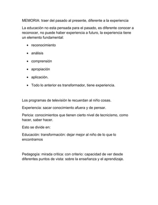 MEMORIA: traer del pasado al presente, diferente a la experiencia

La educación no esta pensada para el pasado, es diferente conocer a
reconocer, no puede haber experiencia a futuro, la experiencia tiene
un elemento fundamental:

  • reconocimiento

  • análisis

  • comprensión

  • apropiación

  • aplicación.

  • Todo lo anterior es transformador, tiene experiencia.



Los programas de televisión le recuerdan al niño cosas.

Experiencia: sacar conocimiento afuera y de pensar.

Pericia: conocimientos que tienen cierto nivel de tecnicismo, como
hacer, saber hacer.

Esto se divide en:

Educación: transformación: dejar mejor al niño de lo que lo
encontramos



Pedagogía: mirada critica: con criterio: capacidad de ver desde
diferentes puntos de vista: sobre la enseñanza y el aprendizaje.
 