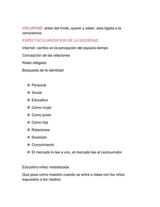 VOLUNTAD: antes del límite, querer y saber, esta ligada a la
consciencia.

ESPECTACULARIZACION DE LA SOCIEDAD

Internet: cambio en la percepción del espacio-tiempo

Concepción de las relaciones

Roles obligado

Búsqueda de la identidad



   Personal

   Social

   Educativo

   Como mujer

   Como joven

   Como hija

   Relaciones

   Diversión

   Conocimiento

   El mercado lo lee a uno, el mercado lee al cxonsumidor



Educativo:niñez mediatizada

Que pasa como maestro cuando se entra a clase con los niños
expuestos a los medios.
 
